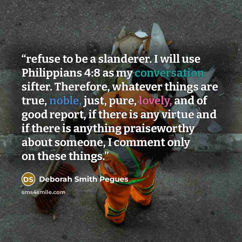 “refuse to be a slanderer. I will use Philippians 4:8 as my conversation sifter. Therefore, whatever things are true, noble, just, pure, lovely, and of good report, if there is any virtue and if there is anything praiseworthy about someone, I comment only on these things.” quote by Deborah Smith Pegues