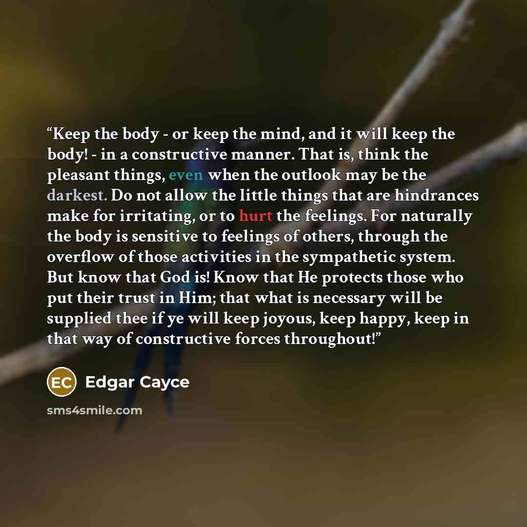 “Keep the body - or keep the mind, and it will keep the body! - in a constructive manner. That is, think the pleasant things, even when the outlook may be the darkest. Do not allow the little things that are hindrances make for irritating, or to hurt the feelings. For naturally the body is…” quote by Edgar Cayce