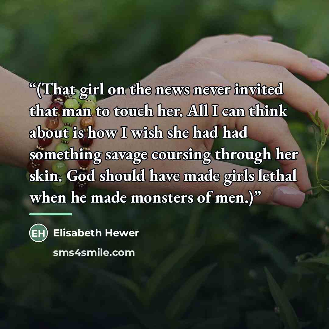 “(That girl on the news never invited that man to touch her. All I can think about is how I wish she had had something savage coursing through her skin. God should have made girls lethal when he made monsters of men.)” quote by Elisabeth Hewer