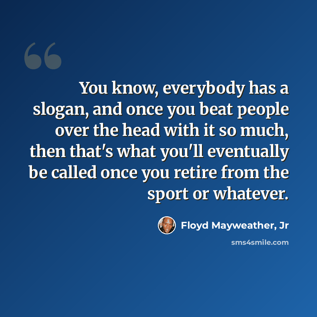 “You know, everybody has a slogan, and once you beat people over the head with it so much, then that's what you'll eventually be called once you retire from the sport or whatever.” quote by Floyd Mayweather, Jr