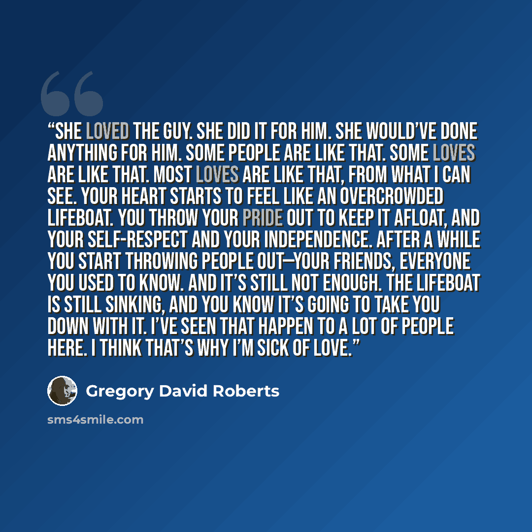 “She loved the guy. She did it for him. She would’ve done anything for him. Some people are like that. Some loves are like that. Most loves are like that, from what I can see. Your heart starts to feel like an overcrowded lifeboat. You throw your pride out to keep it afloat, and your self-respect…” quote by Gregory David Roberts