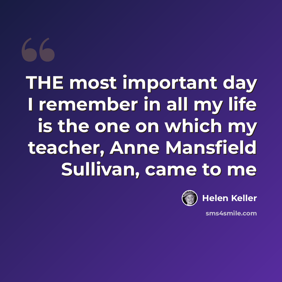 “THE most important day I remember in all my life is the one on which my teacher, Anne Mansfield Sullivan, came to me” quote by Helen Keller