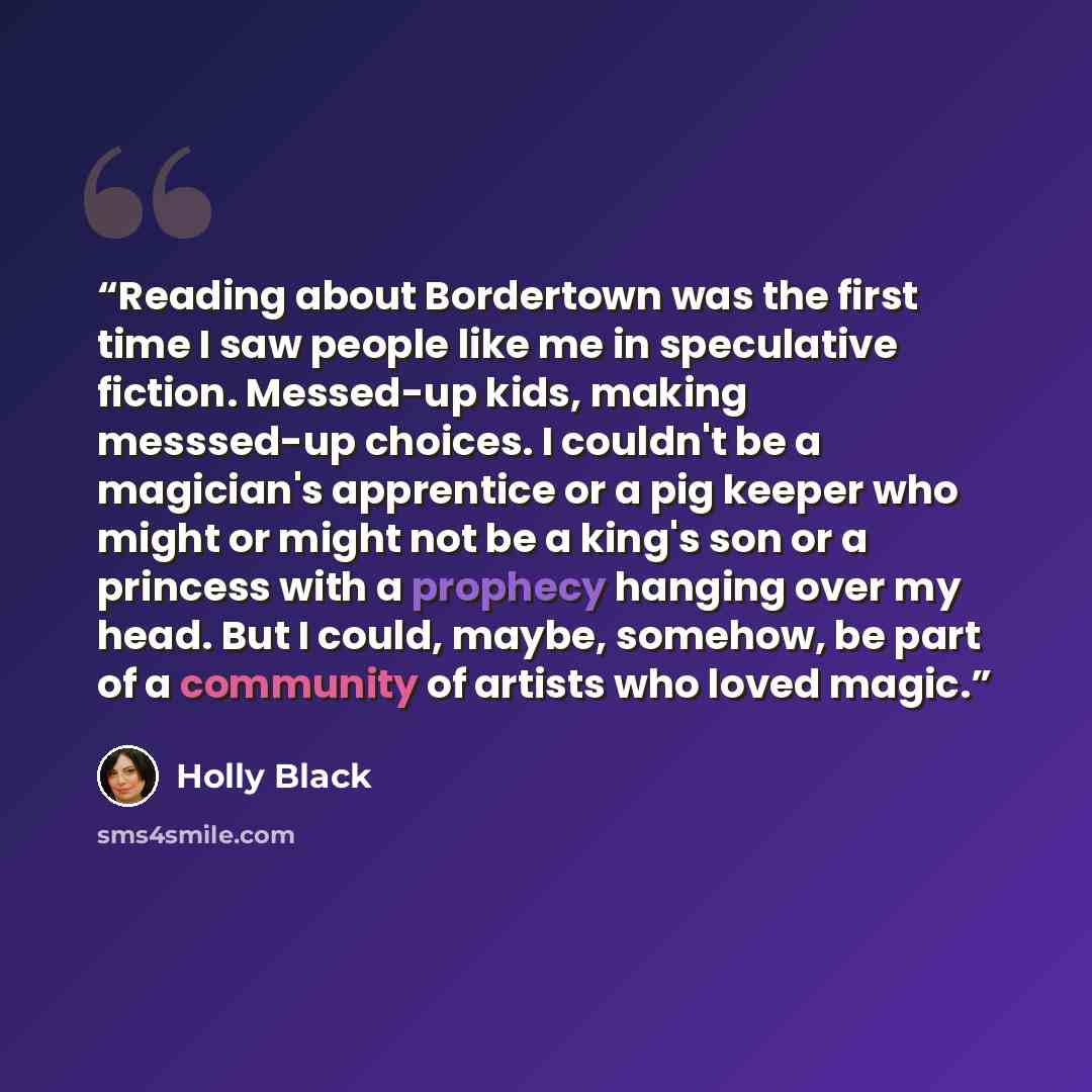 “Reading about Bordertown was the first time I saw people like me in speculative fiction. Messed-up kids, making messsed-up choices. I couldn't be a magician's apprentice or a pig keeper who might or might not be a king's son or a princess with a prophecy hanging over my head. But I could, maybe…” quote by Holly Black