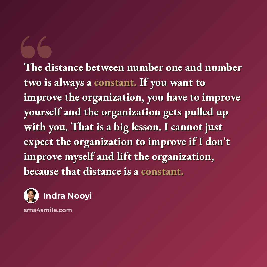 “The distance between number one and number two is always a constant. If you want to improve the organization, you have to improve yourself and the organization gets pulled up with you. That is a big lesson. I cannot just expect the organization to improve if I don't improve myself and lift the…” quote by Indra Nooyi