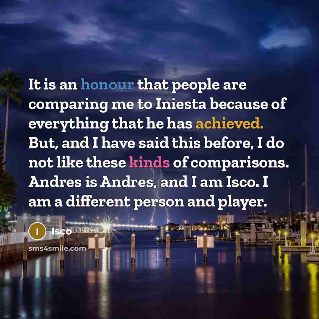 “It is an honour that people are comparing me to Iniesta because of everything that he has achieved. But, and I have said this before, I do not like these kinds of comparisons. Andres is Andres, and I am Isco. I am a different person and player.” quote by Isco
