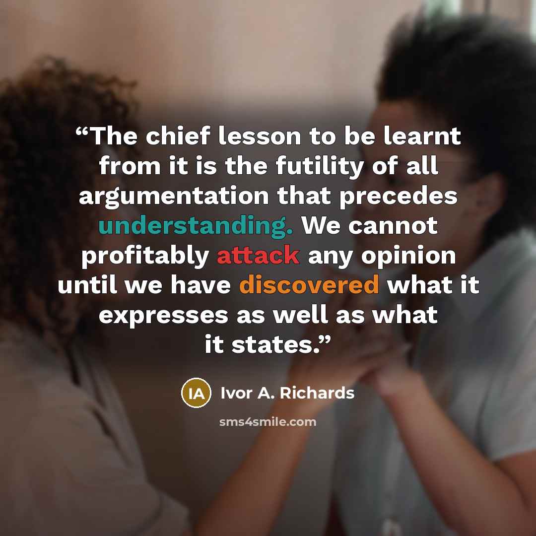 “The chief lesson to be learnt from it is the futility of all argumentation that precedes understanding. We cannot profitably attack any opinion until we have discovered what it expresses as well as what it states.” quote by Ivor A. Richards