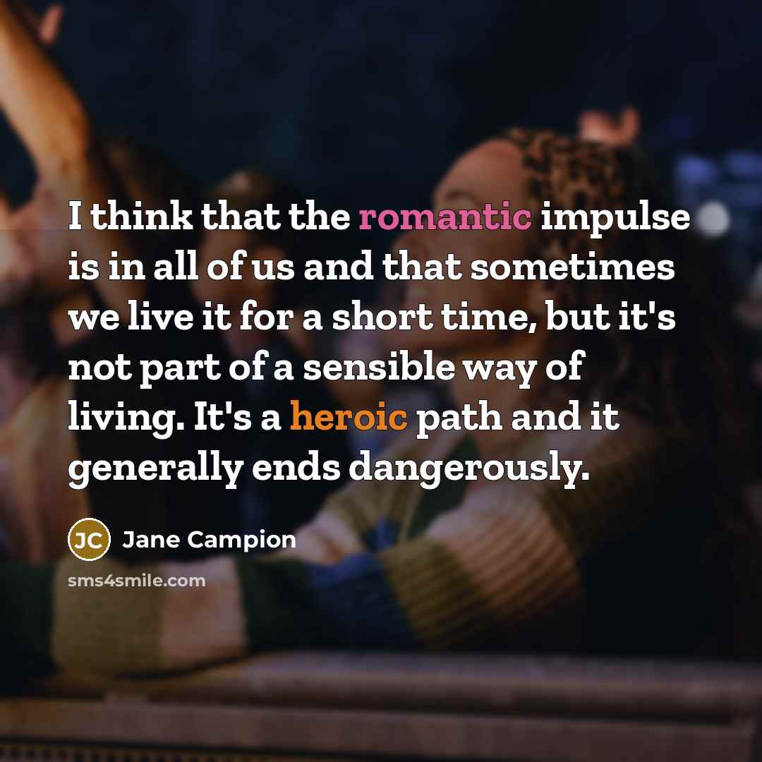 “I think that the romantic impulse is in all of us and that sometimes we live it for a short time, but it's not part of a sensible way of living. It's a heroic path and it generally ends dangerously.” quote by Jane Campion
