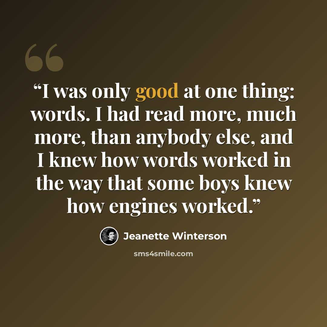 “I was only good at one thing: words. I had read more, much more, than anybody else, and I knew how words worked in the way that some boys knew how engines worked.” quote by Jeanette Winterson