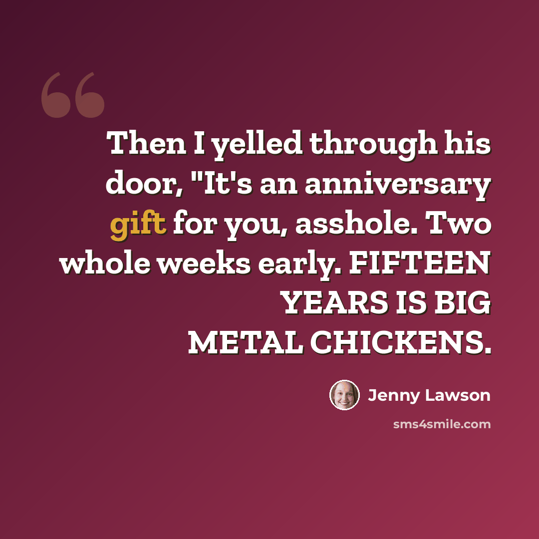 “Then I yelled through his door, "It's an anniversary gift for you, asshole. Two whole weeks early. FIFTEEN YEARS IS BIG METAL CHICKENS.” quote by Jenny Lawson