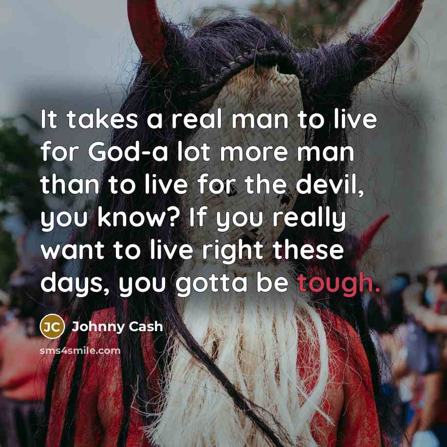 “It takes a real man to live for God-a lot more man than to live for the devil, you know? If you really want to live right these days, you gotta be tough.” quote by Johnny Cash