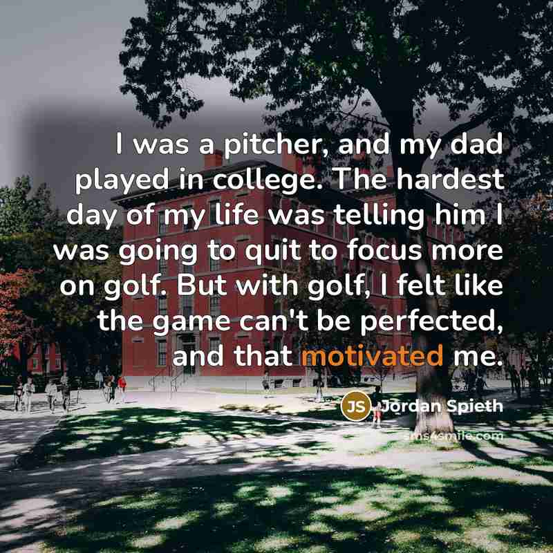 “I was a pitcher, and my dad played in college. The hardest day of my life was telling him I was going to quit to focus more on golf. But with golf, I felt like the game can't be perfected, and that motivated me.” quote by Jordan Spieth