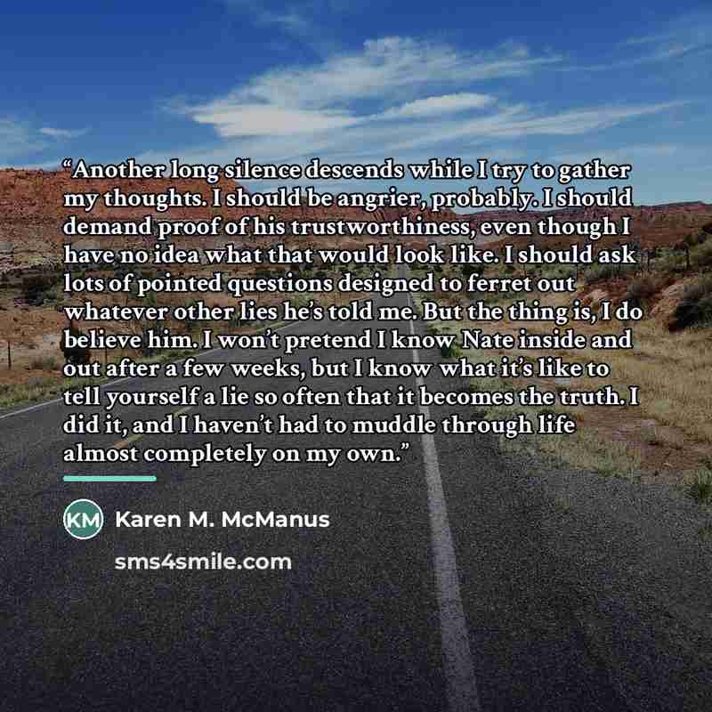 “Another long silence descends while I try to gather my thoughts. I should be angrier, probably. I should demand proof of his trustworthiness, even though I have no idea what that would look like. I should ask lots of pointed questions designed to ferret out whatever other lies he’s told me. But…” quote by Karen M. McManus