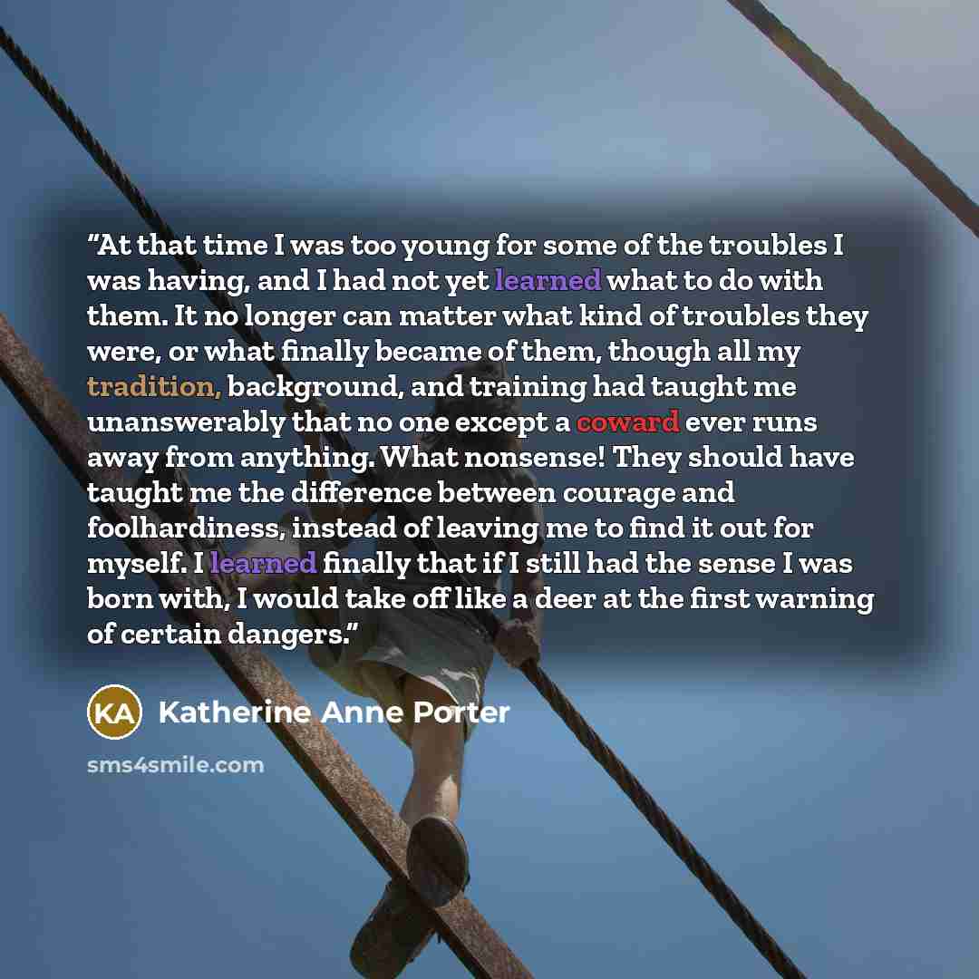 “At that time I was too young for some of the troubles I was having, and I had not yet learned what to do with them. It no longer can matter what kind of troubles they were, or what finally became of them, though all my tradition, background, and training had taught me unanswerably that no one…” quote by Katherine Anne Porter