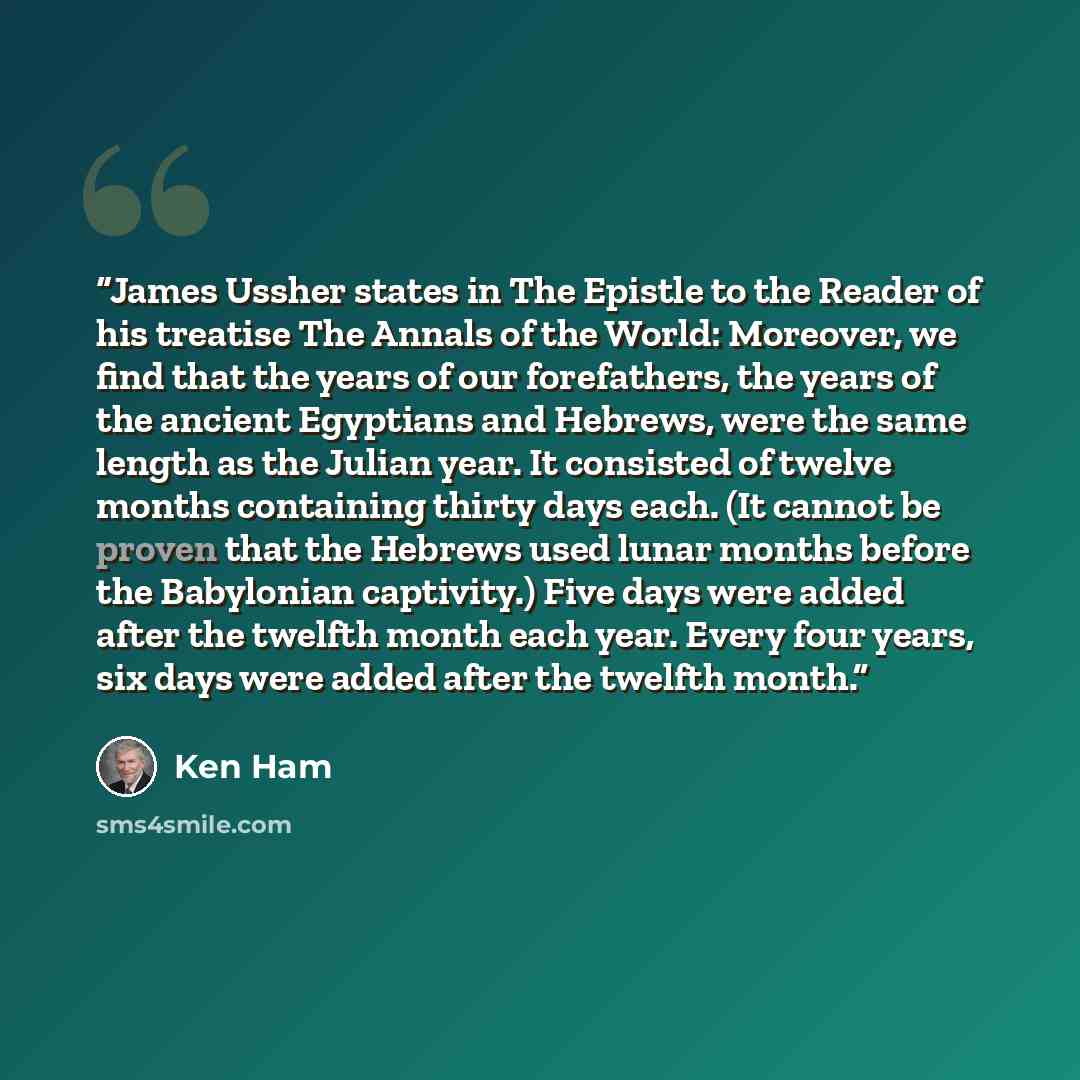 “James Ussher states in The Epistle to the Reader of his treatise The Annals of the World: Moreover, we find that the years of our forefathers, the years of the ancient Egyptians and Hebrews, were the same length as the Julian year. It consisted of twelve months containing thirty days each. (It…” quote by Ken Ham
