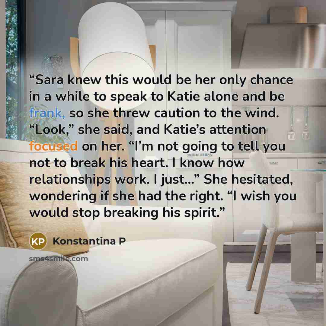 “Sara knew this would be her only chance in a while to speak to Katie alone and be frank, so she threw caution to the wind. “Look,” she said, and Katie’s attention focused on her. “I’m not going to tell you not to break his heart. I know how relationships work. I just…” She hesitated, wondering if…” quote by Konstantina P