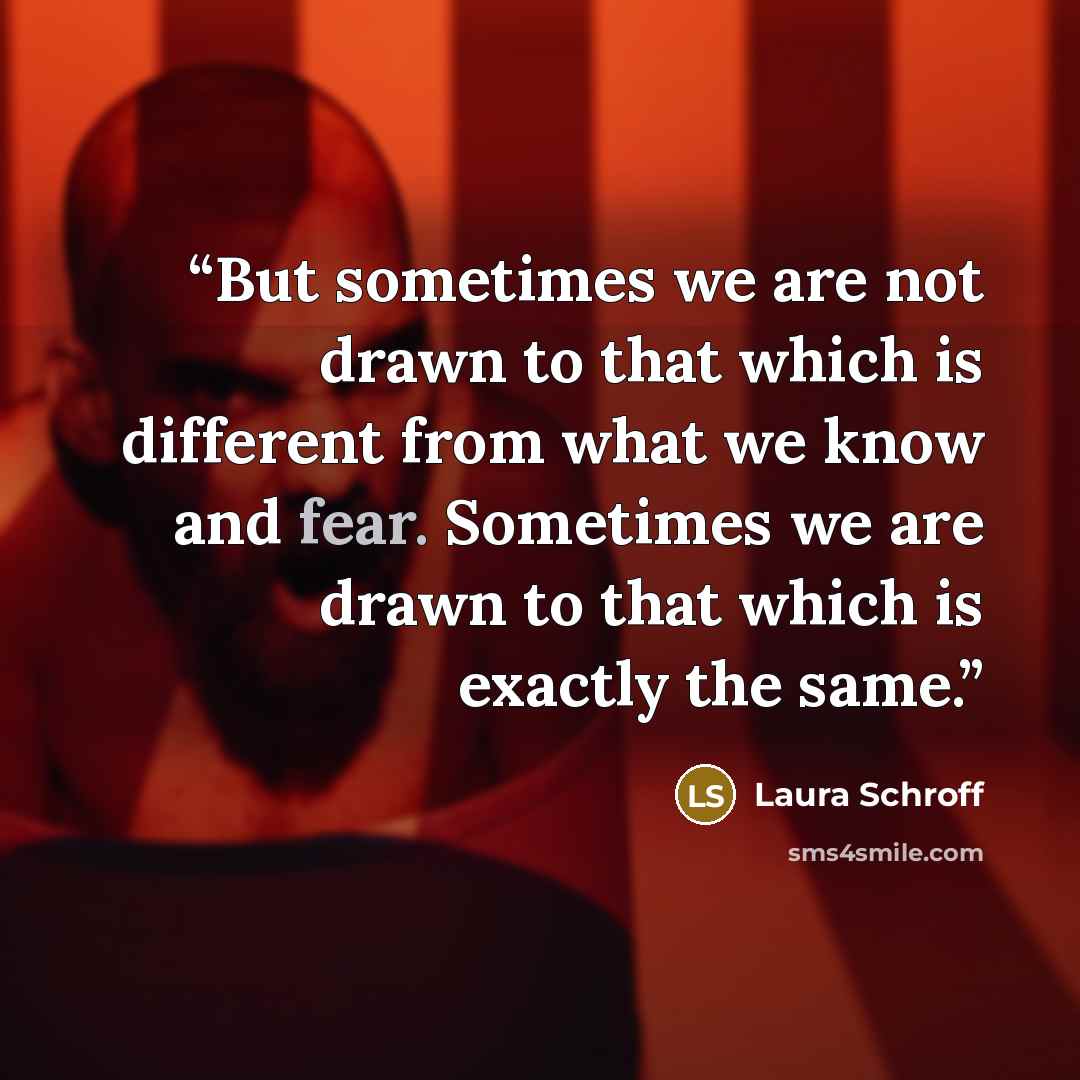 “But sometimes we are not drawn to that which is different from what we know and fear. Sometimes we are drawn to that which is exactly the same.” quote by Laura Schroff