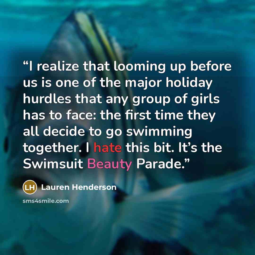 “I realize that looming up before us is one of the major holiday hurdles that any group of girls has to face: the first time they all decide to go swimming together. I hate this bit. It’s the Swimsuit Beauty Parade.” quote by Lauren Henderson