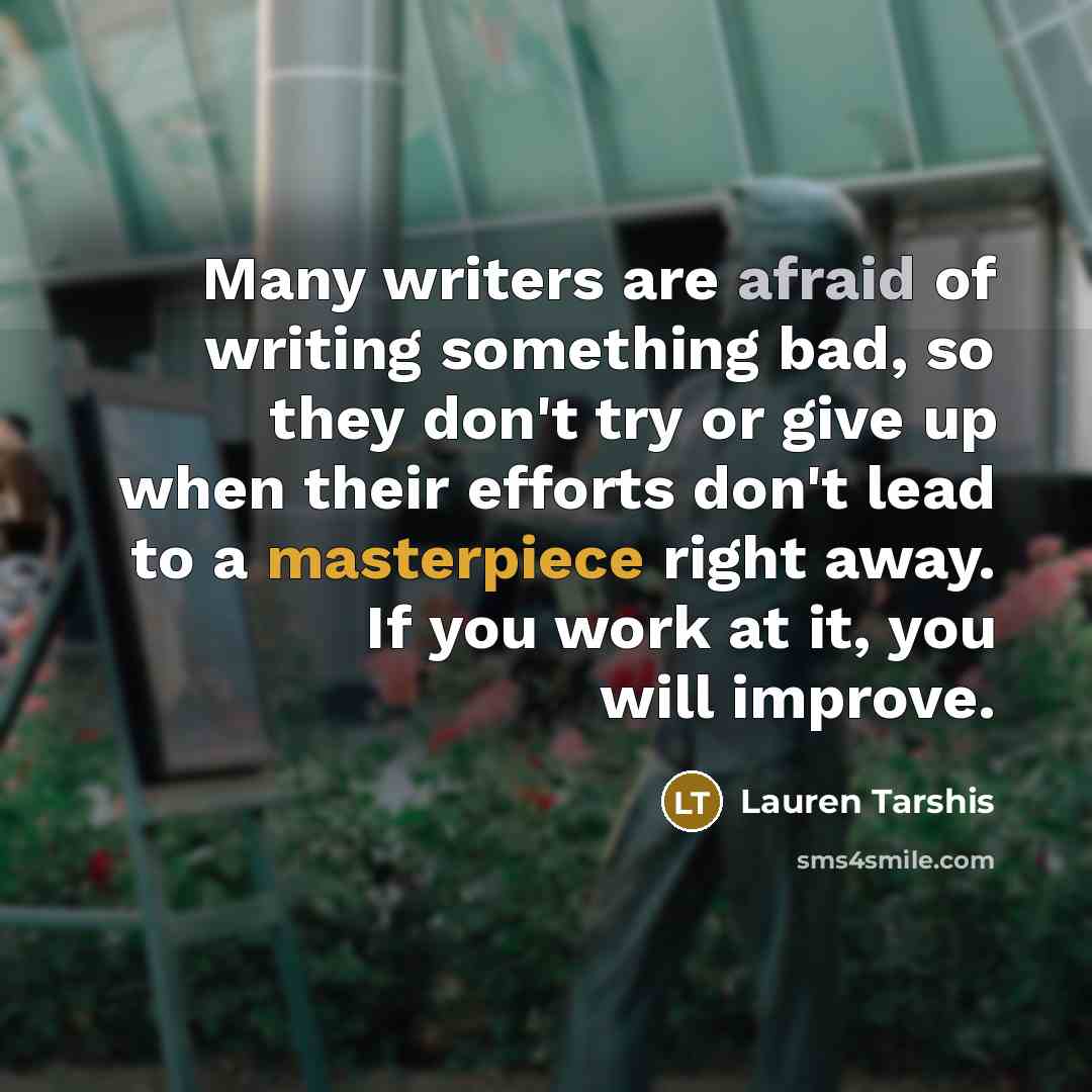“Many writers are afraid of writing something bad, so they don't try or give up when their efforts don't lead to a masterpiece right away. If you work at it, you will improve.” quote by Lauren Tarshis