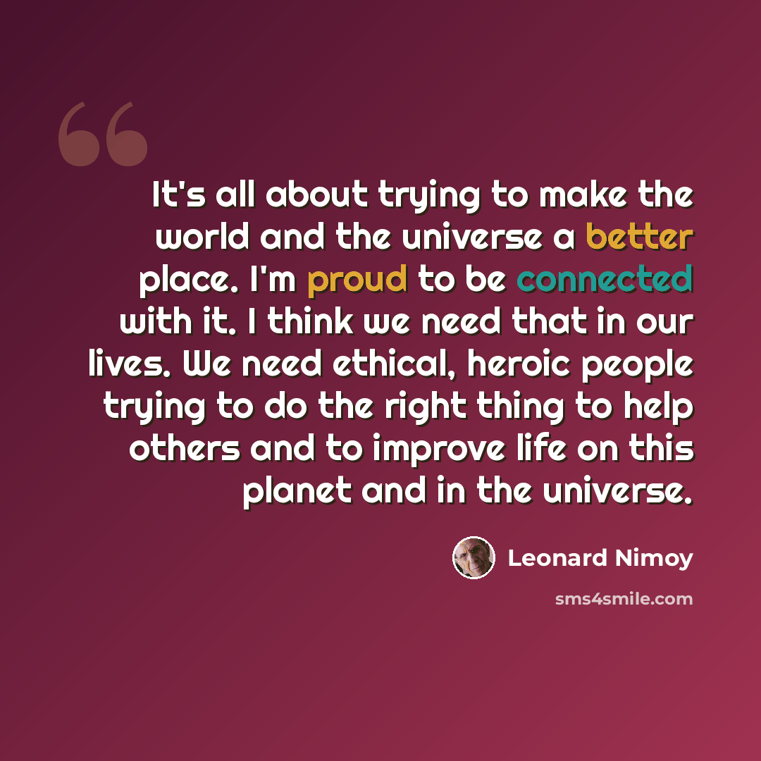 “It's all about trying to make the world and the universe a better place. I'm proud to be connected with it. I think we need that in our lives. We need ethical, heroic people trying to do the right thing to help others and to improve life on this planet and in the universe.” quote by Leonard Nimoy