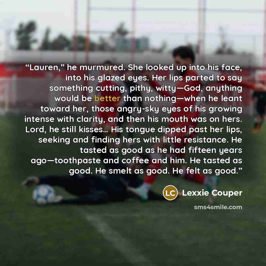 “Lauren,” he murmured. She looked up into his face, into his glazed eyes. Her lips parted to say something cutting, pithy, witty—God, anything would be better than nothing—when he leant toward her, those angry-sky eyes of his growing intense with clarity, and then his mouth was on hers. Lord, he…” quote by Lexxie Couper