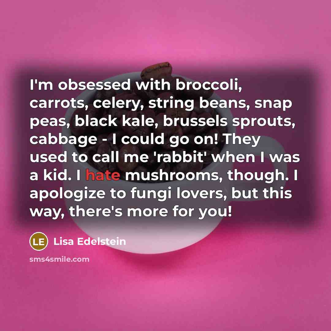 “I'm obsessed with broccoli, carrots, celery, string beans, snap peas, black kale, brussels sprouts, cabbage - I could go on! They used to call me 'rabbit' when I was a kid. I hate mushrooms, though. I apologize to fungi lovers, but this way, there's more for you!” quote by Lisa Edelstein