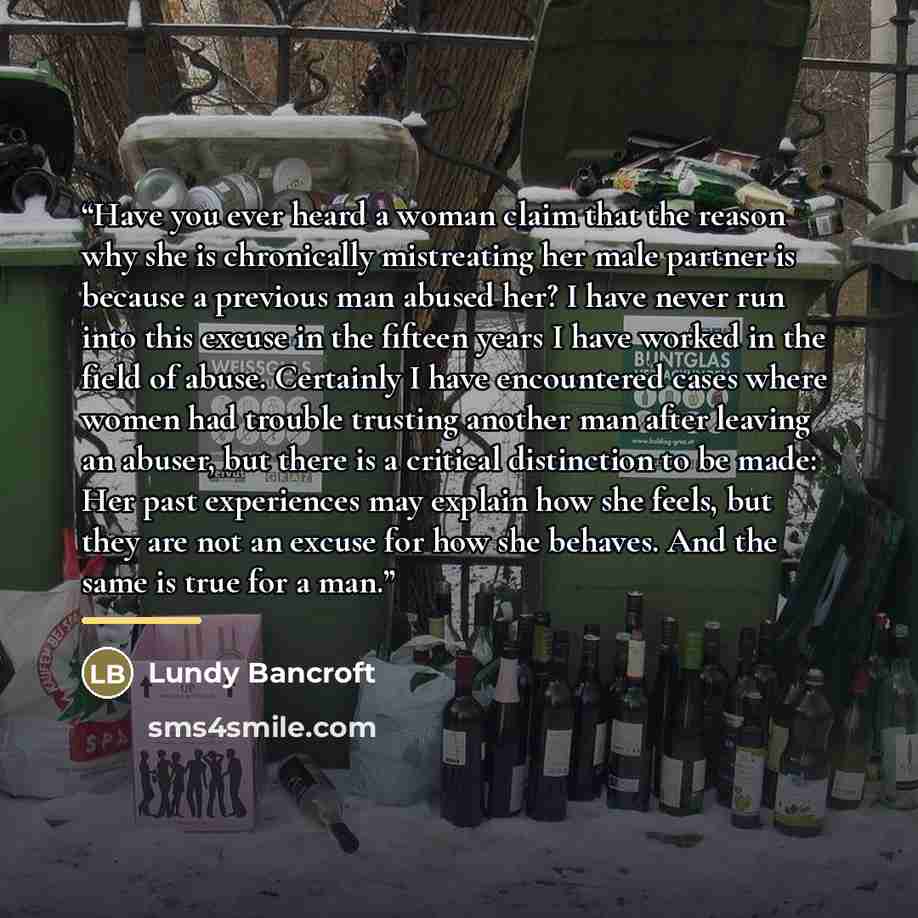 “Have you ever heard a woman claim that the reason why she is chronically mistreating her male partner is because a previous man abused her? I have never run into this excuse in the fifteen years I have worked in the field of abuse. Certainly I have encountered cases where women had trouble…” quote by Lundy Bancroft