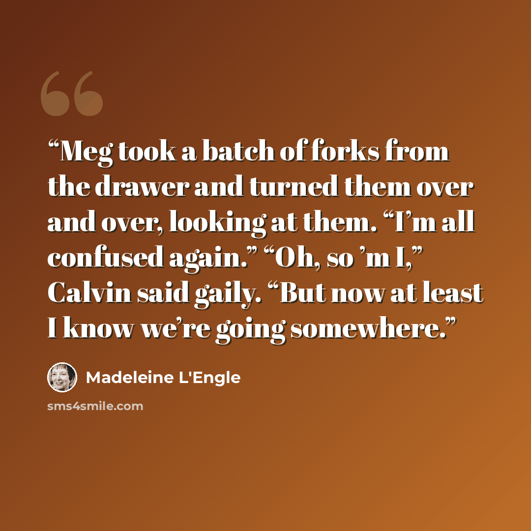 “Meg took a batch of forks from the drawer and turned them over and over, looking at them. “I’m all confused again.” “Oh, so ’m I,” Calvin said gaily. “But now at least I know we’re going somewhere.” quote by Madeleine L'Engle