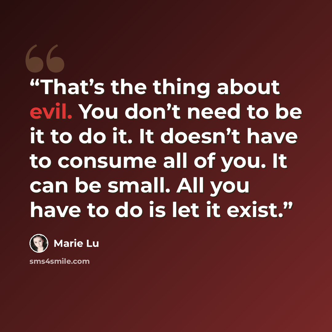“That’s the thing about evil. You don’t need to be it to do it. It doesn’t have to consume all of you. It can be small. All you have to do is let it exist.” quote by Marie Lu