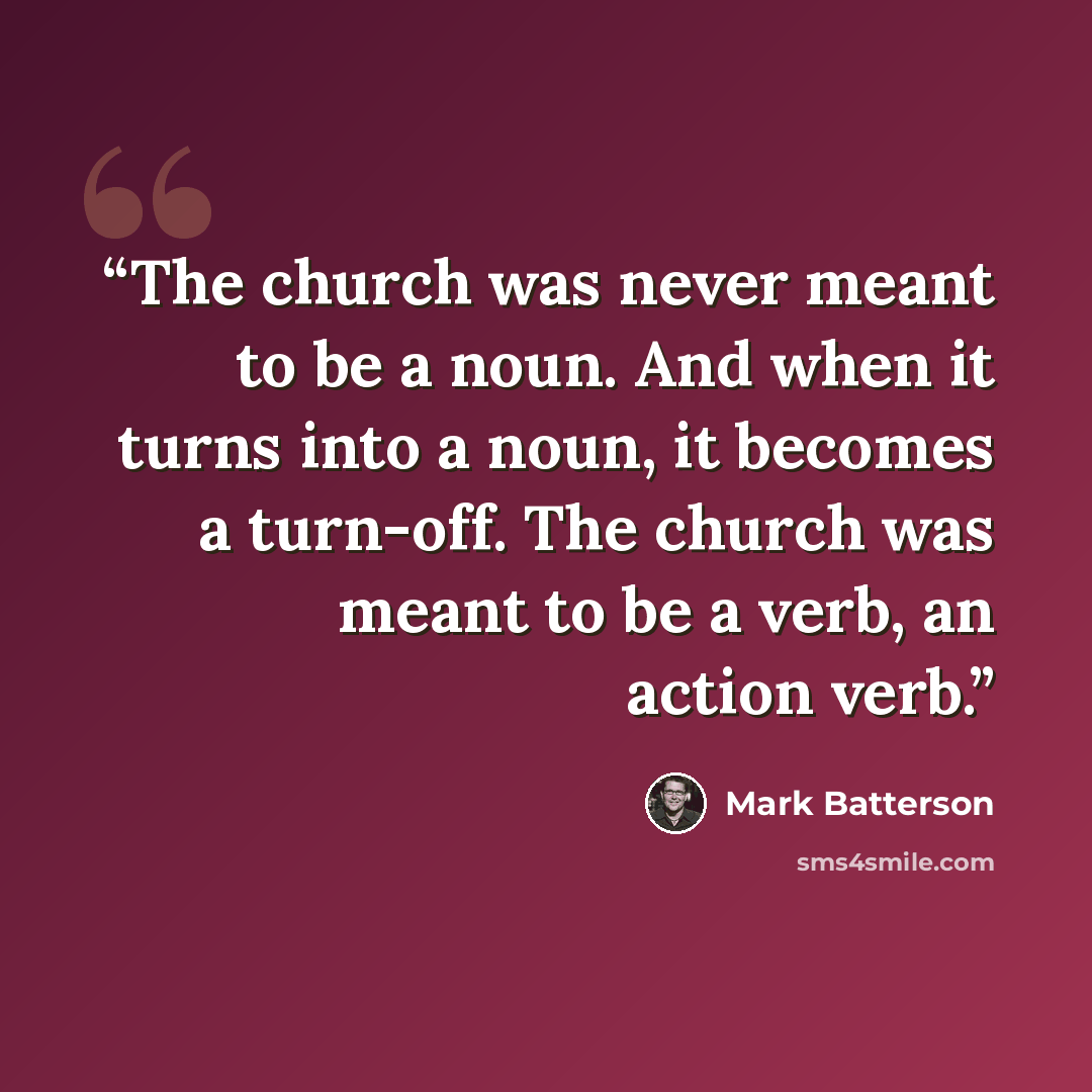 “The church was never meant to be a noun. And when it turns into a noun, it becomes a turn-off. The church was meant to be a verb, an action verb.” quote by Mark Batterson