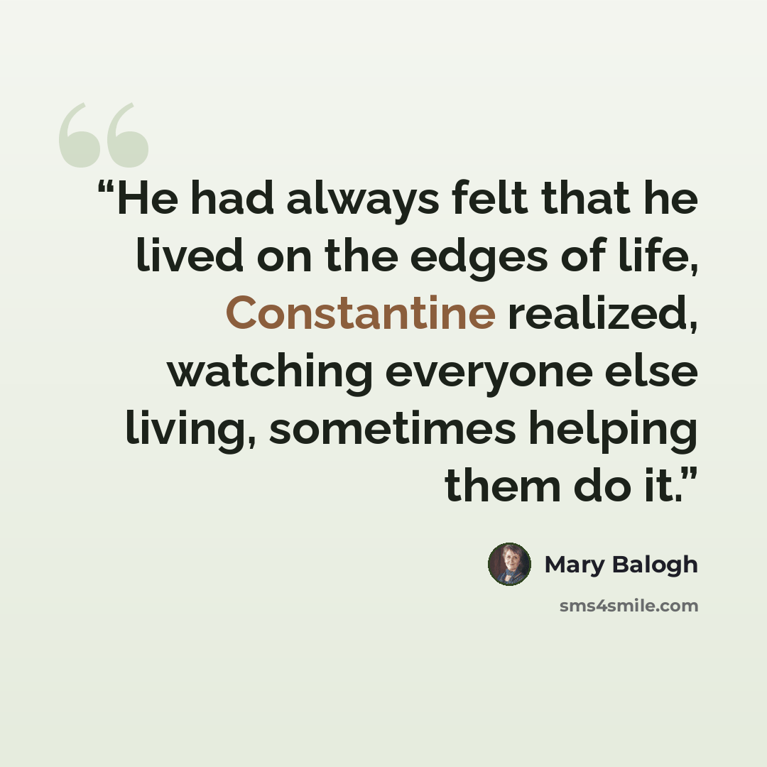 “He had always felt that he lived on the edges of life, Constantine realized, watching everyone else living, sometimes helping them do it.” quote by Mary Balogh