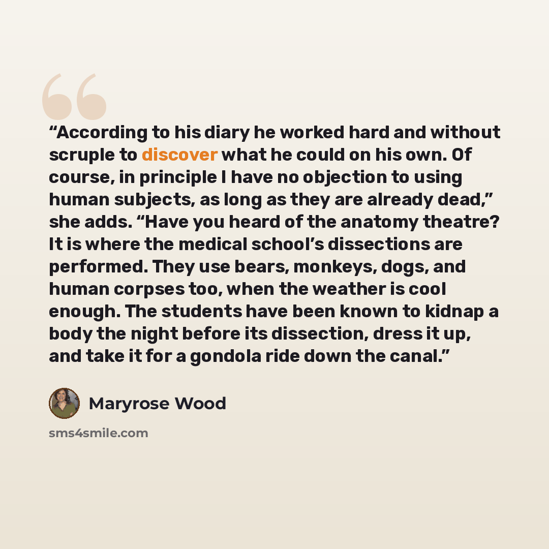 “According to his diary he worked hard and without scruple to discover what he could on his own. Of course, in principle I have no objection to using human subjects, as long as they are already dead,” she adds. “Have you heard of the anatomy theatre? It is where the medical school’s dissections are…” quote by Maryrose Wood