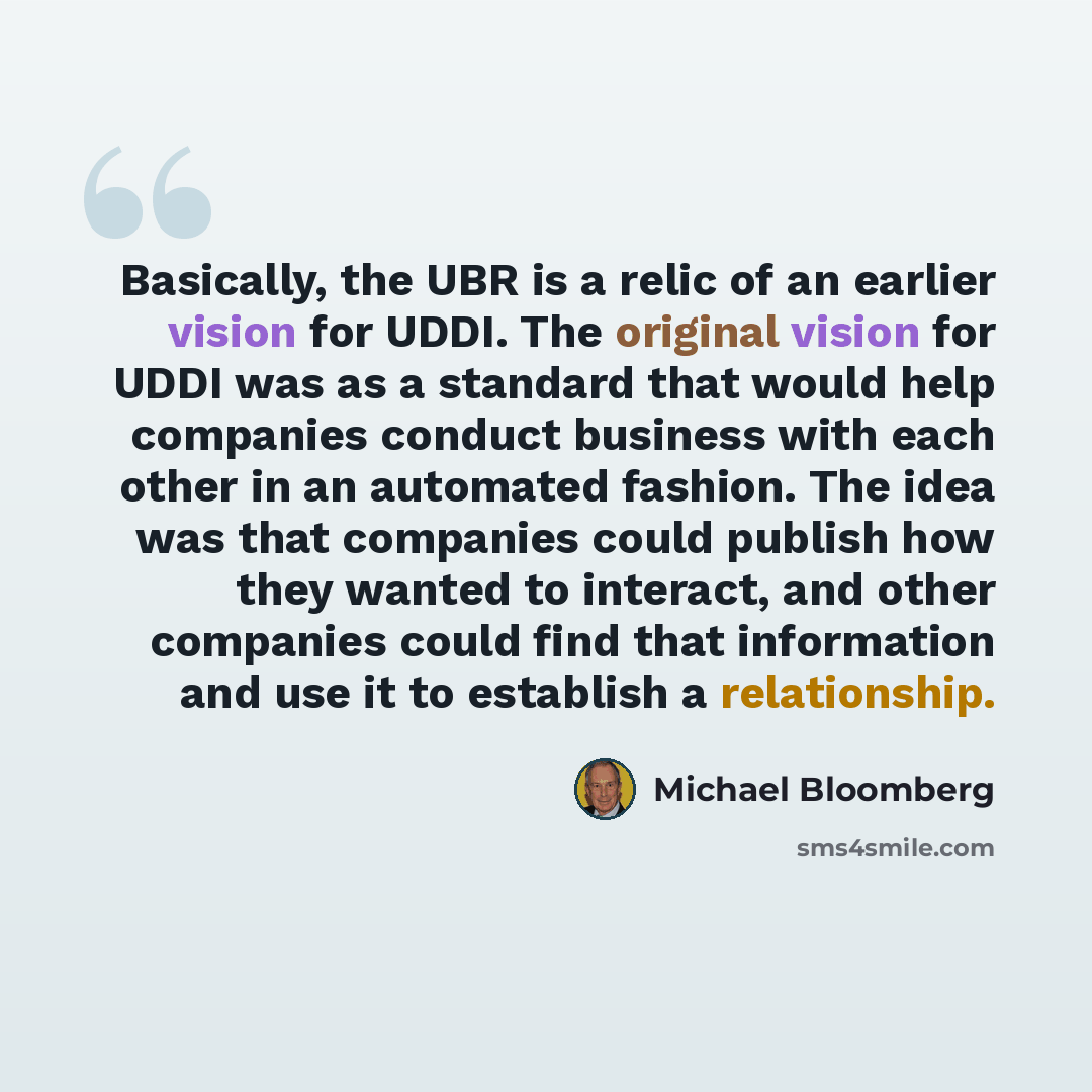 “Basically, the UBR is a relic of an earlier vision for UDDI. The original vision for UDDI was as a standard that would help companies conduct business with each other in an automated fashion. The idea was that companies could publish how they wanted to interact, and other companies could find that…” quote by Michael Bloomberg