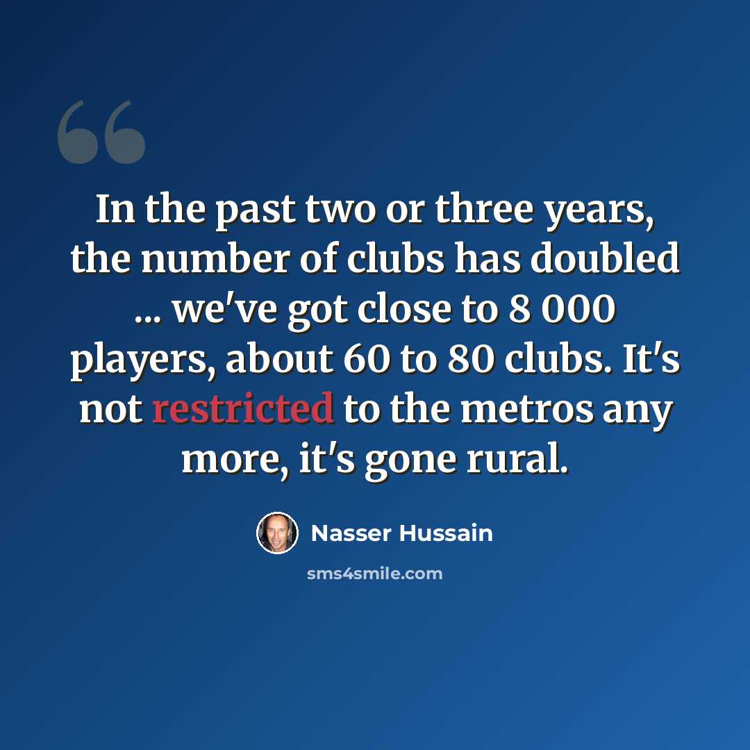 “In the past two or three years, the number of clubs has doubled ... we've got close to 8 000 players, about 60 to 80 clubs. It's not restricted to the metros any more, it's gone rural.” quote by Nasser Hussain