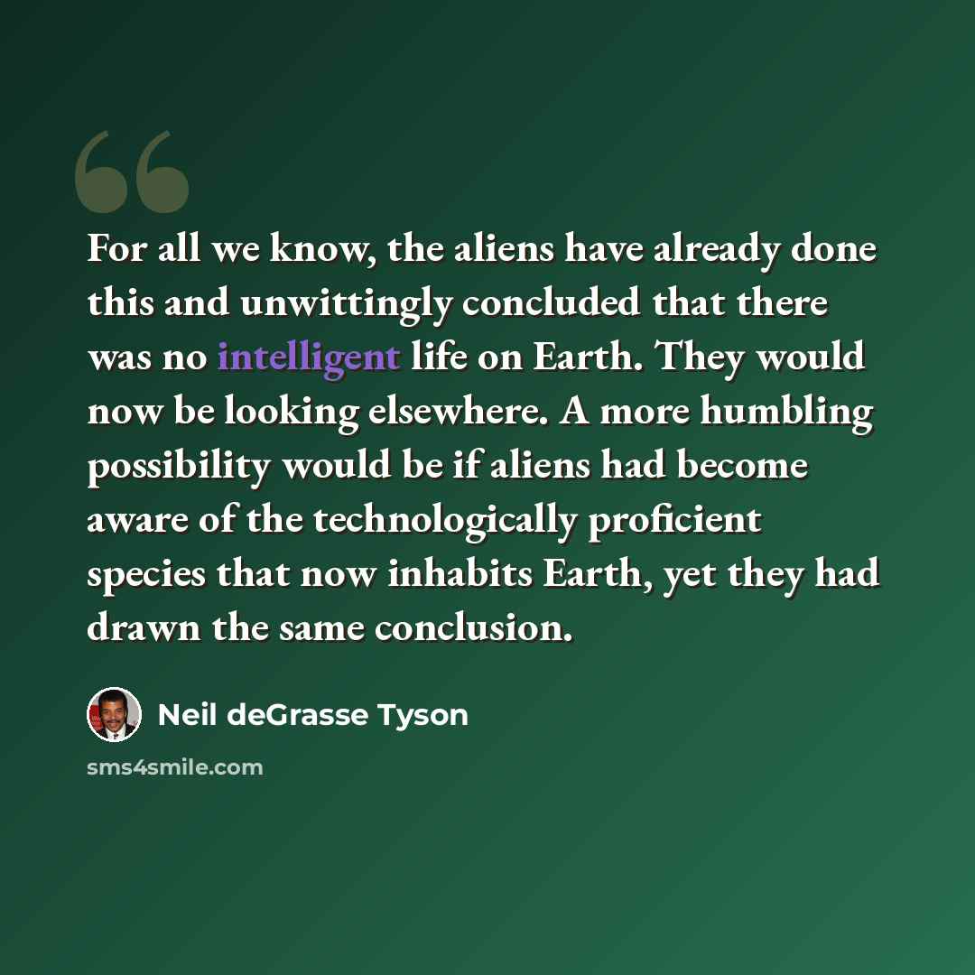“For all we know, the aliens have already done this and unwittingly concluded that there was no intelligent life on Earth. They would now be looking elsewhere. A more humbling possibility would be if aliens had become aware of the technologically proficient species that now inhabits Earth, yet they…” quote by Neil deGrasse Tyson