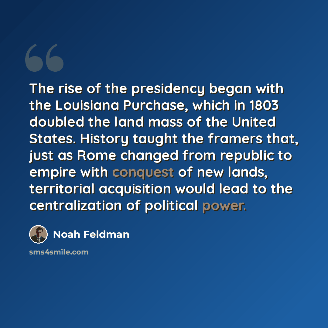 “The rise of the presidency began with the Louisiana Purchase, which in 1803 doubled the land mass of the United States. History taught the framers that, just as Rome changed from republic to empire with conquest of new lands, territorial acquisition would lead to the centralization of political…” quote by Noah Feldman