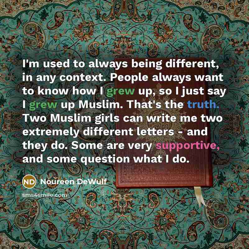 “I'm used to always being different, in any context. People always want to know how I grew up, so I just say I grew up Muslim. That's the truth. Two Muslim girls can write me two extremely different letters - and they do. Some are very supportive, and some question what I do.” quote by Noureen DeWulf
