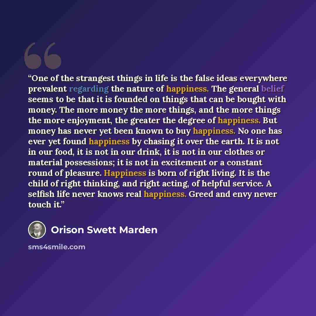 “One of the strangest things in life is the false ideas everywhere prevalent regarding the nature of happiness. The general belief seems to be that it is founded on things that can be bought with money. The more money the more things, and the more things the more enjoyment, the greater the degree…” quote by Orison Swett Marden