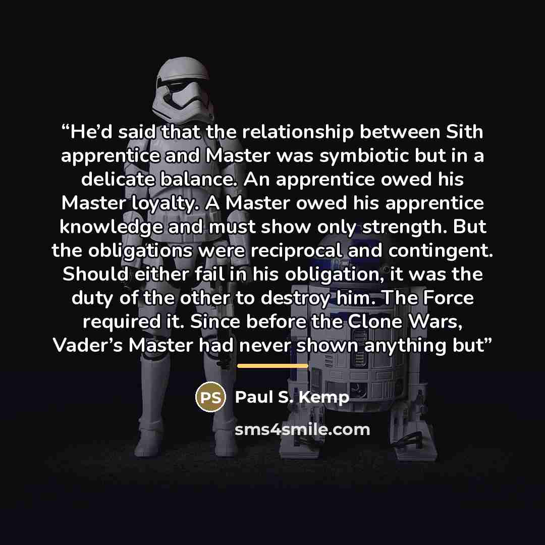 “He’d said that the relationship between Sith apprentice and Master was symbiotic but in a delicate balance. An apprentice owed his Master loyalty. A Master owed his apprentice knowledge and must show only strength. But the obligations were reciprocal and contingent. Should either fail in his…” quote by Paul S. Kemp