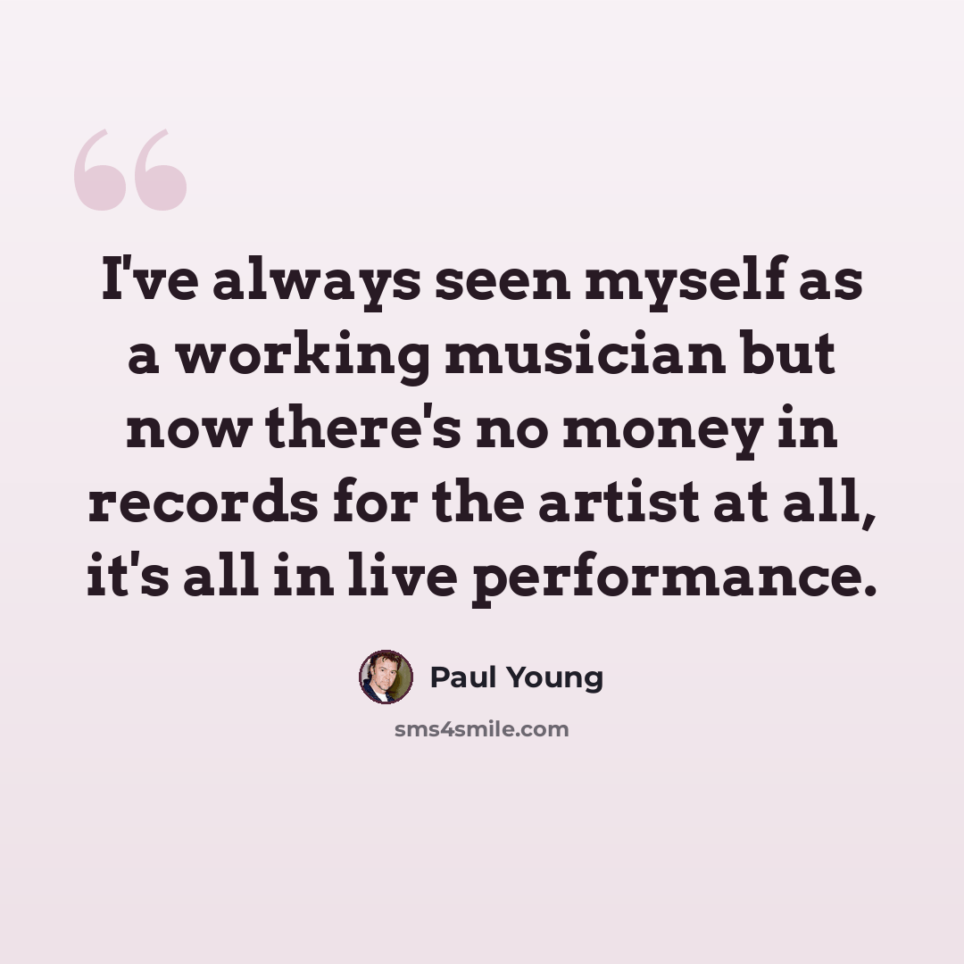 “I've always seen myself as a working musician but now there's no money in records for the artist at all, it's all in live performance.” quote by Paul Young