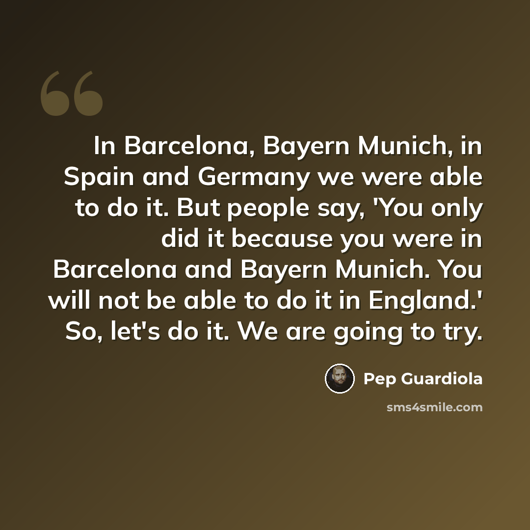 “In Barcelona, Bayern Munich, in Spain and Germany we were able to do it. But people say, 'You only did it because you were in Barcelona and Bayern Munich. You will not be able to do it in England.' So, let's do it. We are going to try.” quote by Pep Guardiola