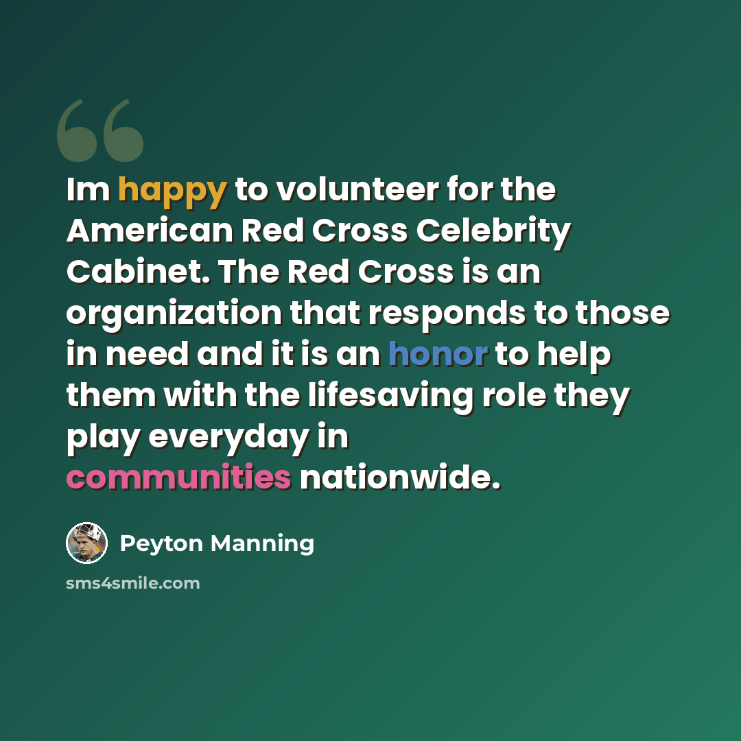 “Im happy to volunteer for the American Red Cross Celebrity Cabinet. The Red Cross is an organization that responds to those in need and it is an honor to help them with the lifesaving role they play everyday in communities nationwide.” quote by Peyton Manning