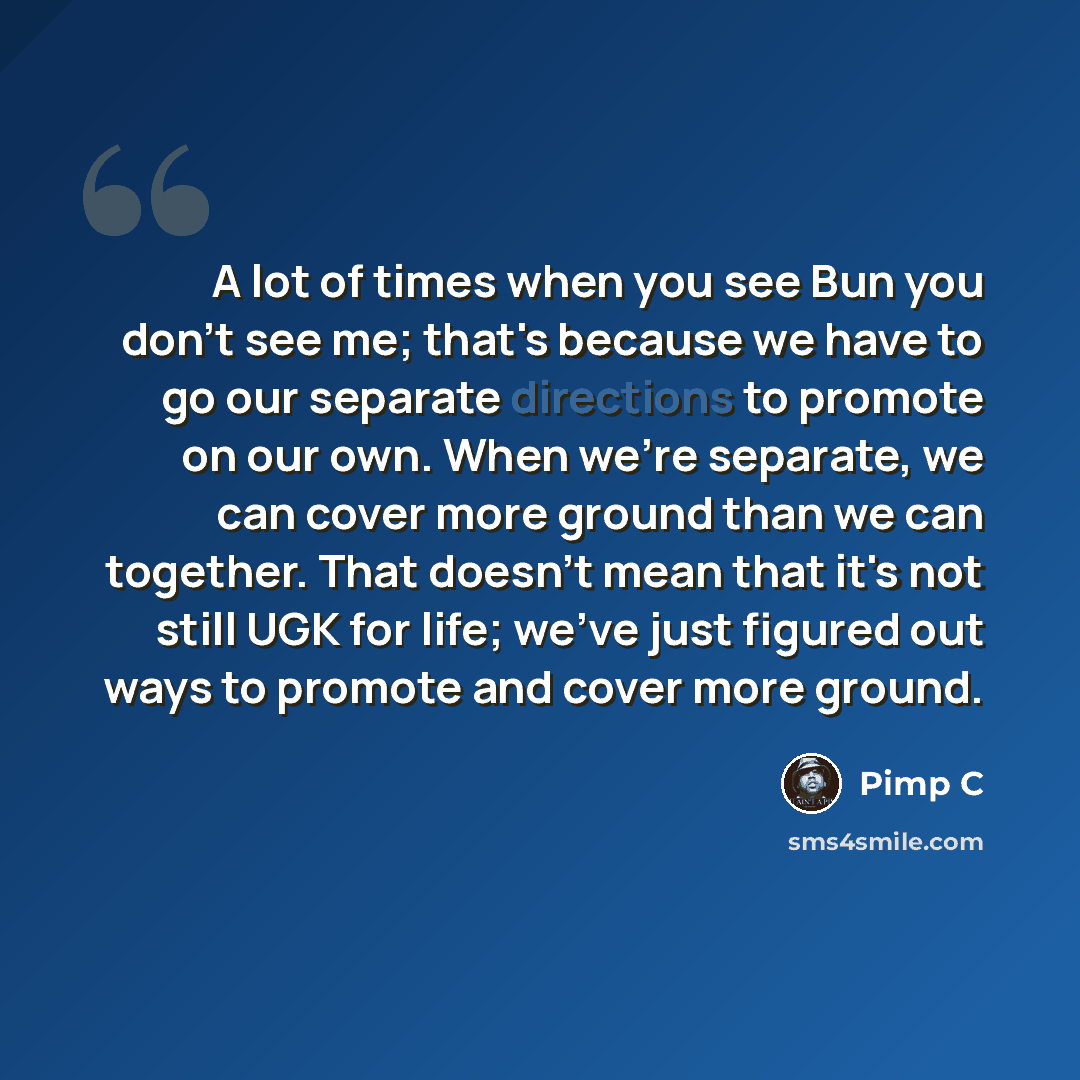 “A lot of times when you see Bun you don't see me; that's because we have to go our separate directions to promote on our own. When we're separate, we can cover more ground than we can together. That doesn't mean that it's not still UGK for life; we've just figured out ways to promote and cover…” quote by Pimp C