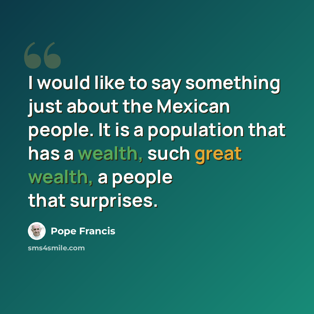 “I would like to say something just about the Mexican people. It is a population that has a wealth, such great wealth, a people that surprises.” quote by Pope Francis