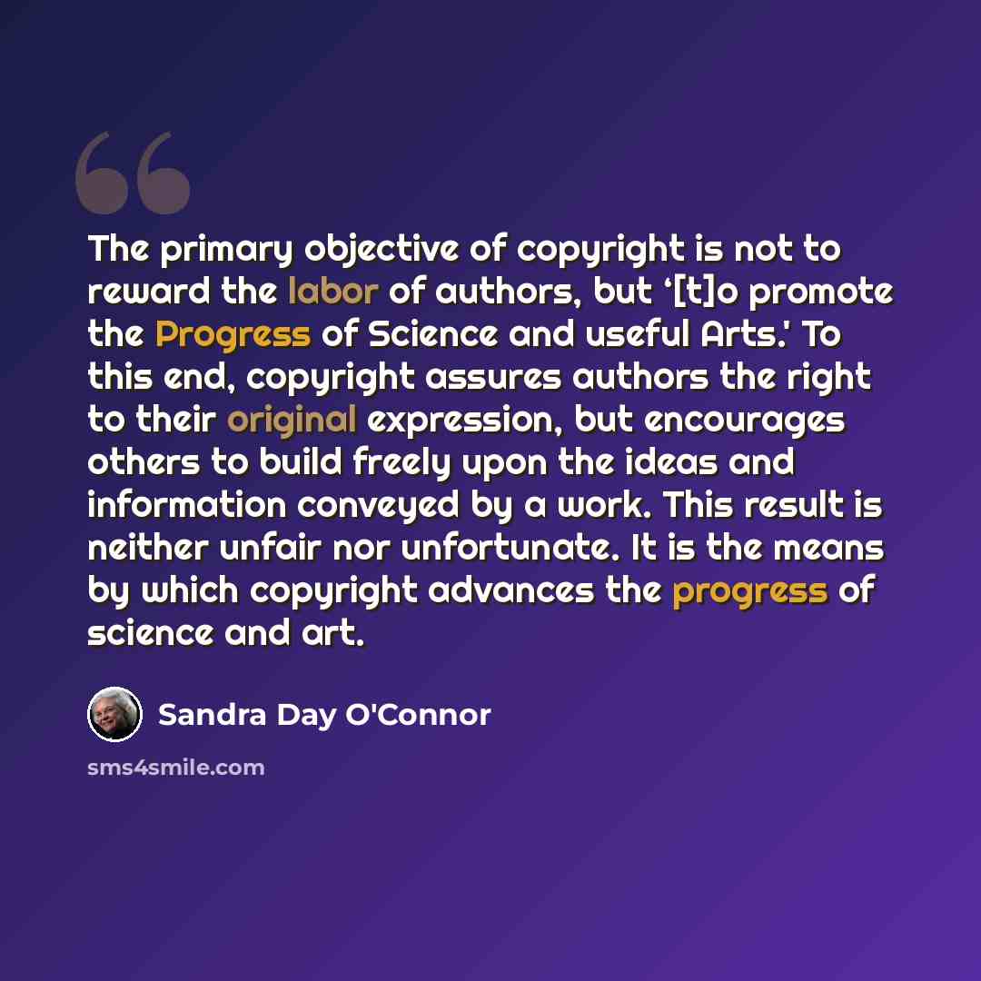 “The primary objective of copyright is not to reward the labor of authors, but ‘[t]o promote the Progress of Science and useful Arts.' To this end, copyright assures authors the right to their original expression, but encourages others to build freely upon the ideas and information conveyed by a…” quote by Sandra Day O'Connor
