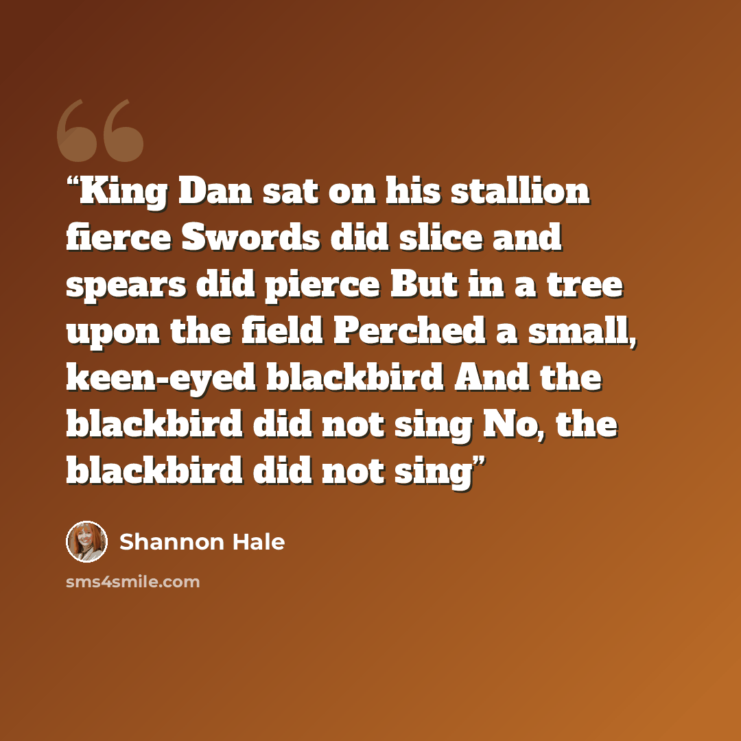 “King Dan sat on his stallion fierce Swords did slice and spears did pierce But in a tree upon the field Perched a small, keen-eyed blackbird And the blackbird did not sing No, the blackbird did not sing” quote by Shannon Hale