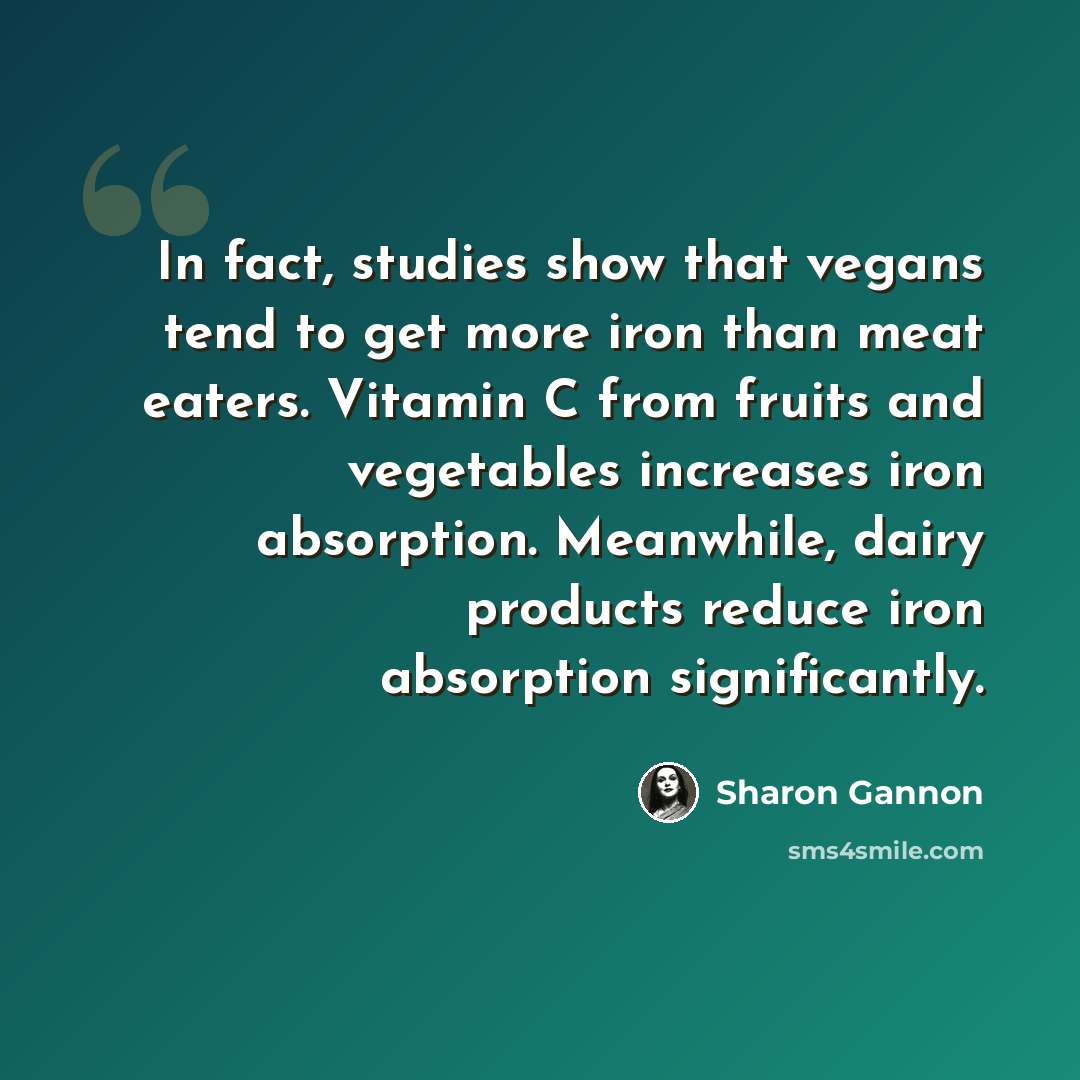 “In fact, studies show that vegans tend to get more iron than meat eaters. Vitamin C from fruits and vegetables increases iron absorption. Meanwhile, dairy products reduce iron absorption significantly.” quote by Sharon Gannon
