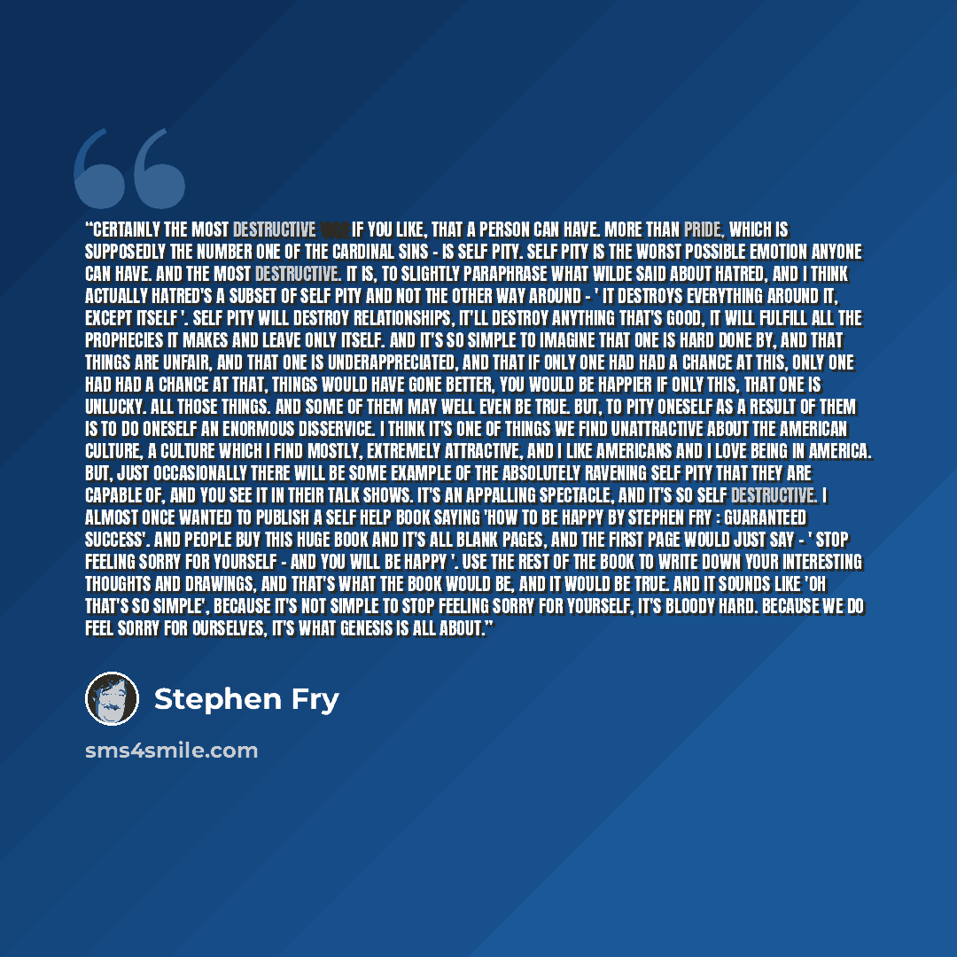 “Certainly the most destructive vice if you like, that a person can have. More than pride, which is supposedly the number one of the cardinal sins - is self pity. Self pity is the worst possible emotion anyone can have. And the most destructive. It is, to slightly paraphrase what Wilde said about…” quote by Stephen Fry