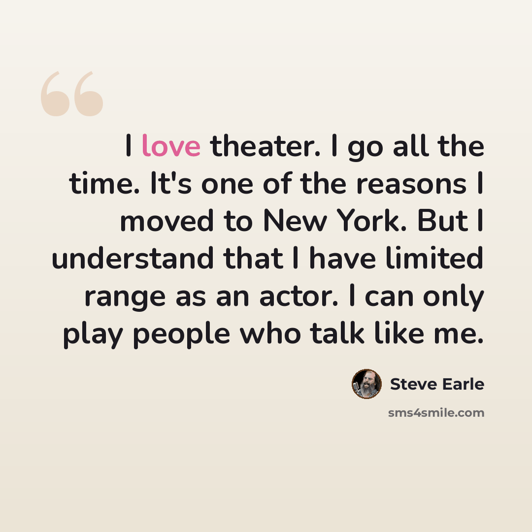“I love theater. I go all the time. It's one of the reasons I moved to New York. But I understand that I have limited range as an actor. I can only play people who talk like me.” quote by Steve Earle