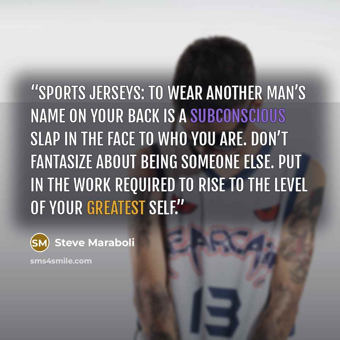 “Sports Jerseys: To wear another man’s name on your back is a subconscious slap in the face to who you are. Don’t fantasize about being someone else. Put in the work required to rise to the level of your greatest self.” quote by Steve Maraboli