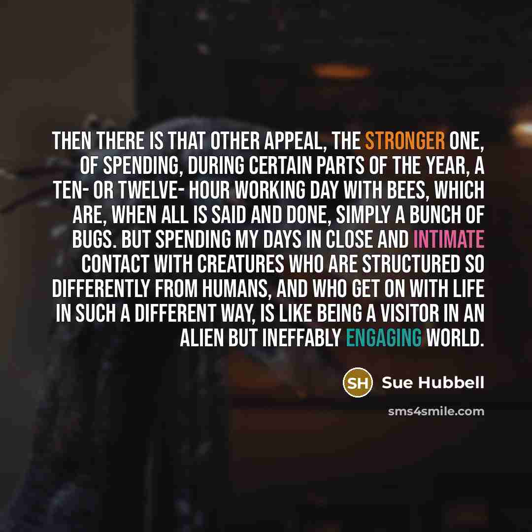 “Then there is that other appeal, the stronger one, of spending, during certain parts of the year, a ten- or twelve- hour working day with bees, which are, when all is said and done, simply a bunch of bugs. But spending my days in close and intimate contact with creatures who are structured so…” quote by Sue Hubbell